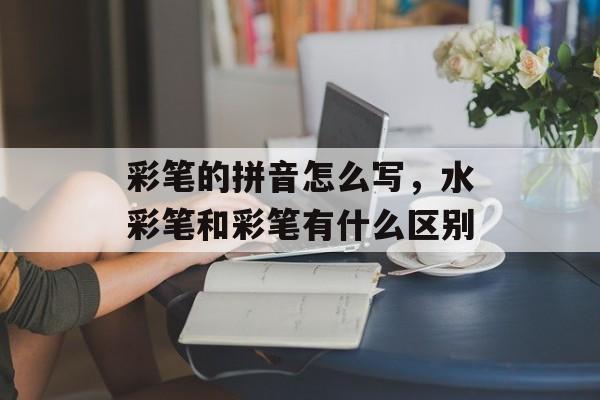 彩笔的拼音怎么写，水彩笔和彩笔有什么区别-第1张图片-