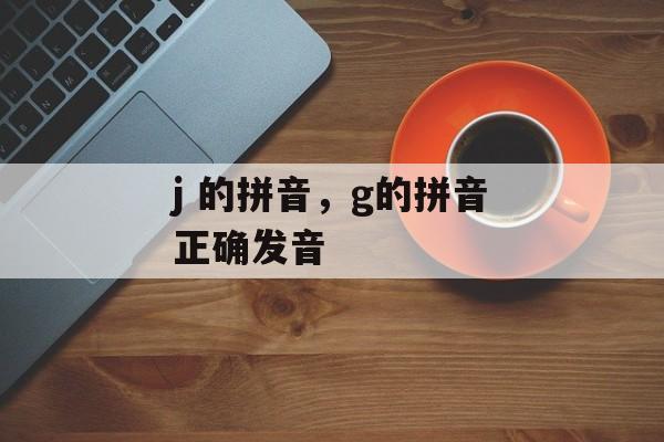 j 的拼音，g的拼音正确发音-第1张图片-