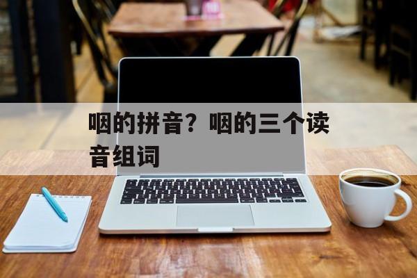 咽的拼音？咽的三个读音组词-第1张图片-