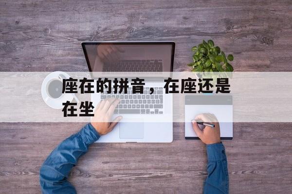 座在的拼音，在座还是在坐-第1张图片-