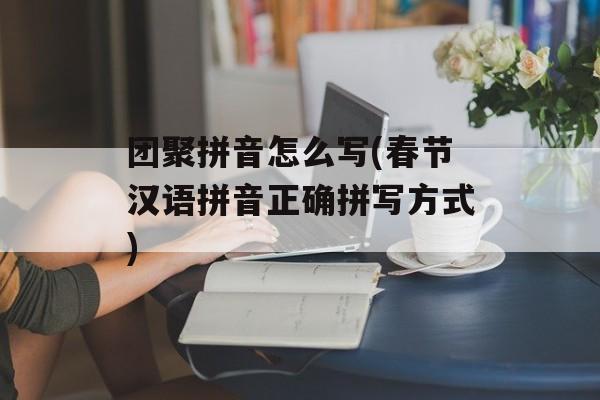 团聚拼音怎么写(春节汉语拼音正确拼写方式)-第1张图片-