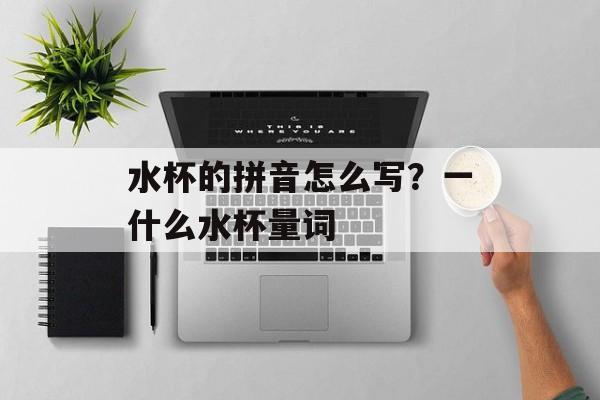 水杯的拼音怎么写？一什么水杯量词-第1张图片-