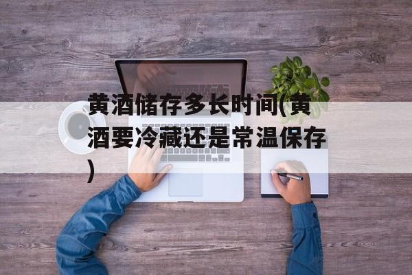 黄酒储存多长时间(黄酒要冷藏还是常温保存)-第1张图片-