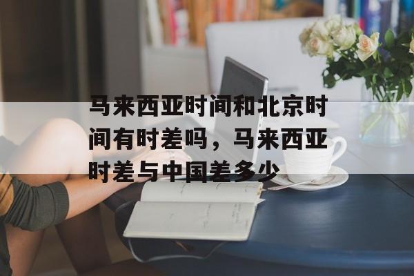 马来西亚时间和北京时间有时差吗，马来西亚时差与中国差多少-第1张图片-
