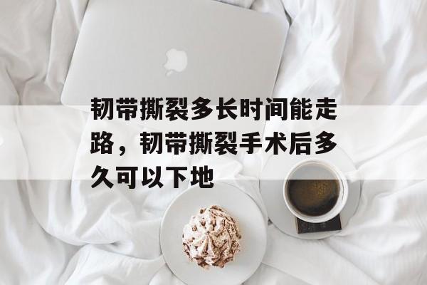 韧带撕裂多长时间能走路，韧带撕裂手术后多久可以下地-第1张图片-