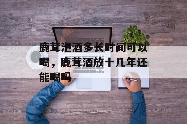 鹿茸泡酒多长时间可以喝，鹿茸酒放十几年还能喝吗-第1张图片-