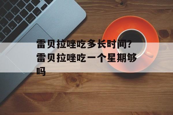 雷贝拉唑吃多长时间？雷贝拉唑吃一个星期够吗-第1张图片-
