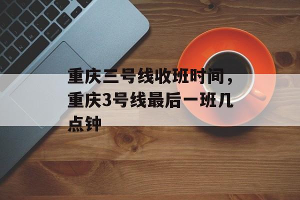 重庆三号线收班时间，重庆3号线最后一班几点钟-第1张图片-