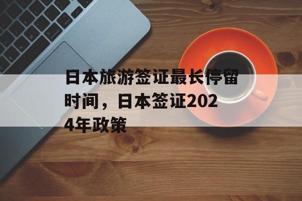 日本旅游签证最长停留时间，日本签证2024年政策-第1张图片-