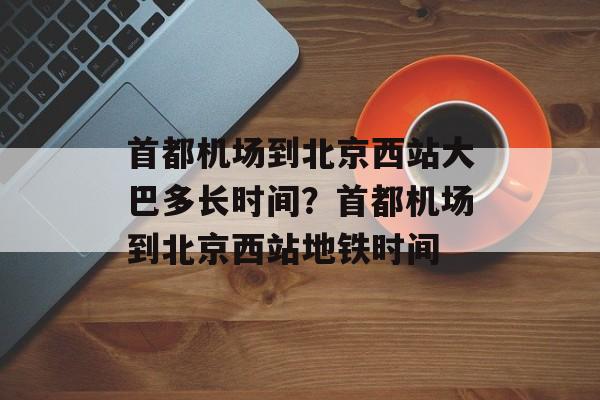 首都机场到北京西站大巴多长时间？首都机场到北京西站地铁时间-第1张图片-