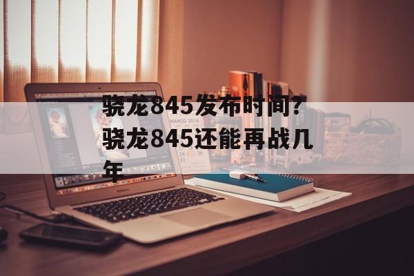 骁龙845发布时间？骁龙845还能再战几年-第1张图片-