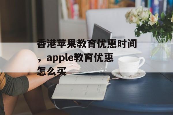 香港苹果教育优惠时间，apple教育优惠怎么买-第1张图片-