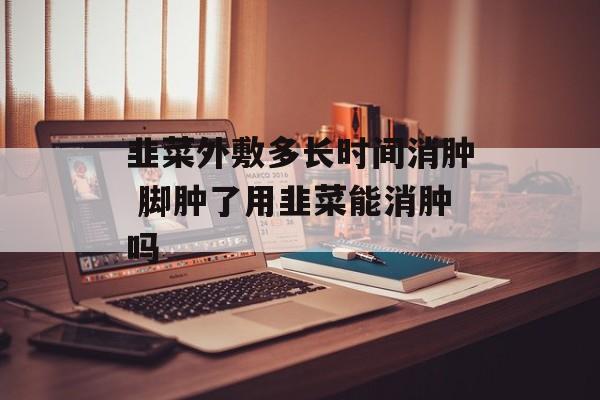 韭菜外敷多长时间消肿 脚肿了用韭菜能消肿吗-第1张图片-