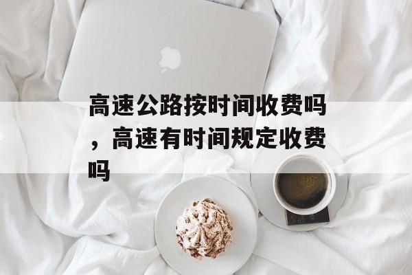 高速公路按时间收费吗，高速有时间规定收费吗-第1张图片-