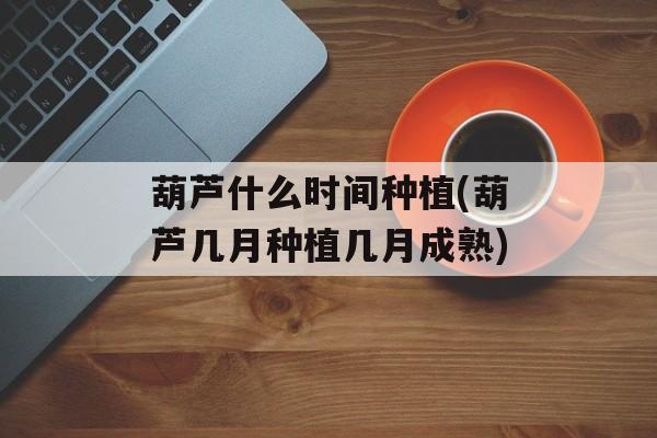 葫芦什么时间种植(葫芦几月种植几月成熟)-第1张图片-