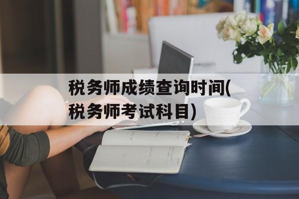 税务师成绩查询时间(税务师考试科目)-第1张图片-