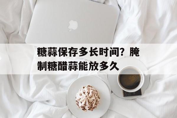 糖蒜保存多长时间？腌制糖醋蒜能放多久-第1张图片-
