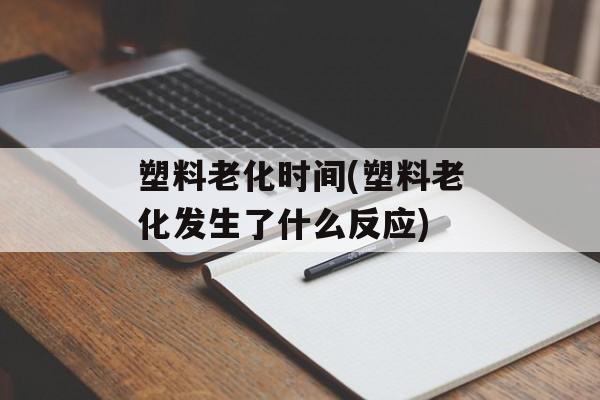 塑料老化时间(塑料老化发生了什么反应)-第1张图片-