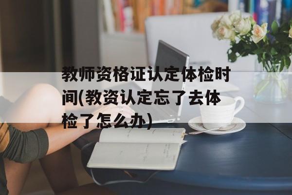 教师资格证认定体检时间(教资认定忘了去体检了怎么办)-第1张图片-