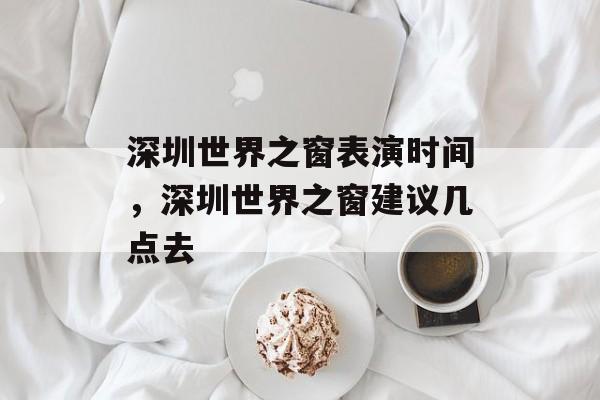 深圳世界之窗表演时间，深圳世界之窗建议几点去-第1张图片-