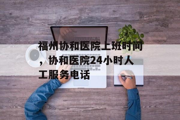 福州协和医院上班时间，协和医院24小时人工服务电话-第1张图片-