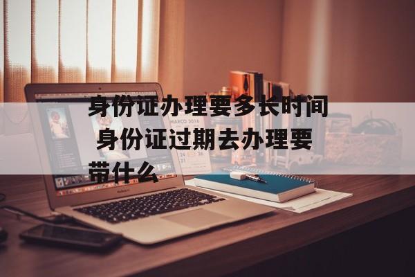 身份证办理要多长时间 身份证过期去办理要带什么-第1张图片-