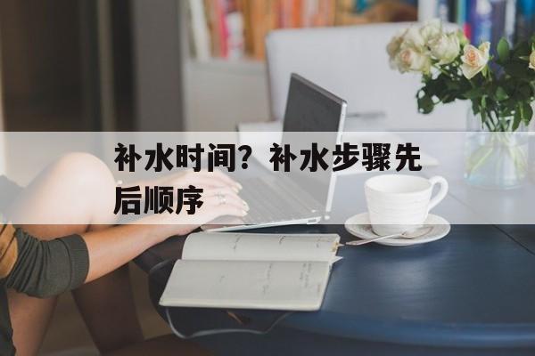 补水时间？补水步骤先后顺序-第1张图片-