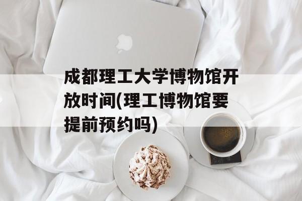 成都理工大学博物馆开放时间(理工博物馆要提前预约吗)-第1张图片-