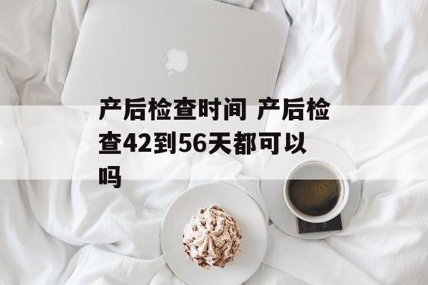 产后检查时间 产后检查42到56天都可以吗-第1张图片-