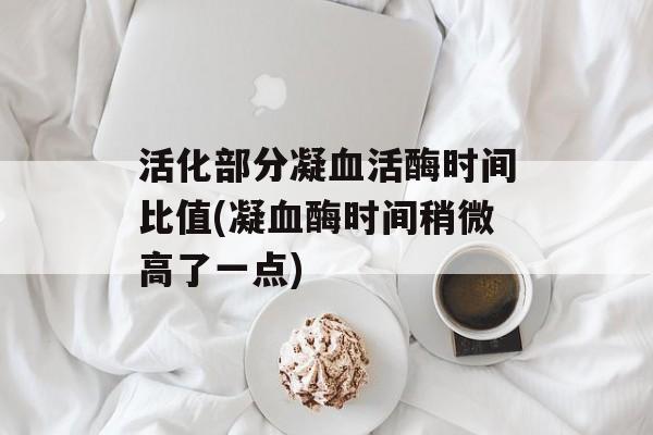 活化部分凝血活酶时间比值(凝血酶时间稍微高了一点)-第1张图片-