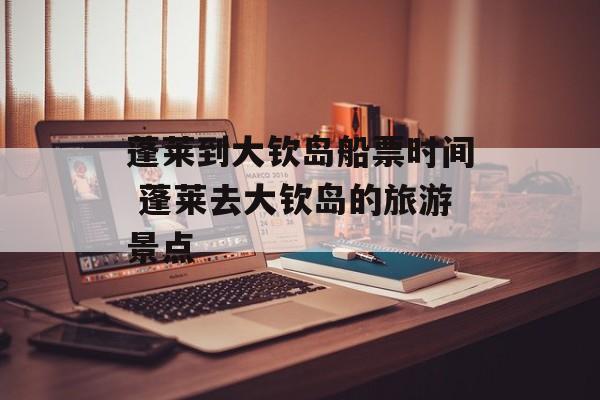 蓬莱到大钦岛船票时间 蓬莱去大钦岛的旅游景点-第1张图片-