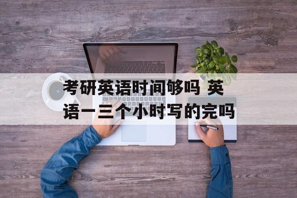 考研英语时间够吗 英语一三个小时写的完吗-第1张图片-
