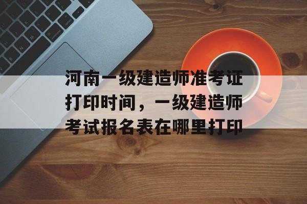 河南一级建造师准考证打印时间，一级建造师考试报名表在哪里打印-第1张图片-