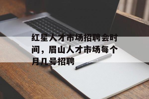 红星人才市场招聘会时间，眉山人才市场每个月几号招聘-第1张图片-