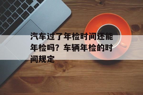 汽车过了年检时间还能年检吗？车辆年检的时间规定-第1张图片-