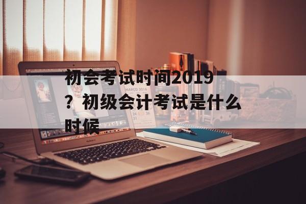 初会考试时间2019？初级会计考试是什么时候-第1张图片-