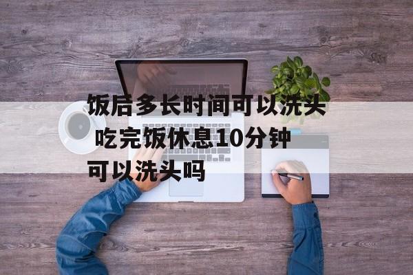 饭后多长时间可以洗头 吃完饭休息10分钟可以洗头吗-第1张图片-