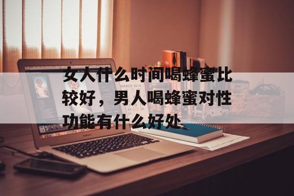 女人什么时间喝蜂蜜比较好，男人喝蜂蜜对性功能有什么好处-第1张图片-