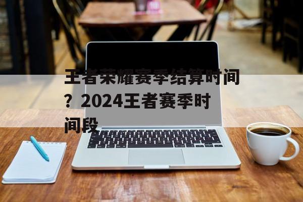 王者荣耀赛季结算时间？2024王者赛季时间段-第1张图片-