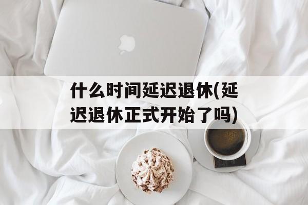 什么时间延迟退休(延迟退休正式开始了吗)-第1张图片-