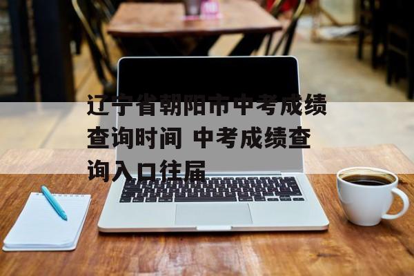 辽宁省朝阳市中考成绩查询时间 中考成绩查询入口往届-第1张图片-