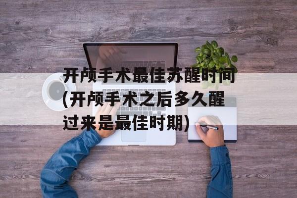 开颅手术最佳苏醒时间(开颅手术之后多久醒过来是最佳时期)-第1张图片-