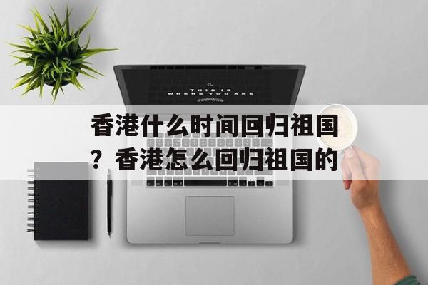 香港什么时间回归祖国？香港怎么回归祖国的-第1张图片-