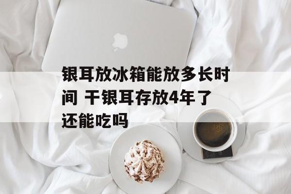 银耳放冰箱能放多长时间 干银耳存放4年了还能吃吗-第1张图片-
