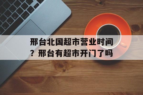 邢台北国超市营业时间？邢台有超市开门了吗-第1张图片-