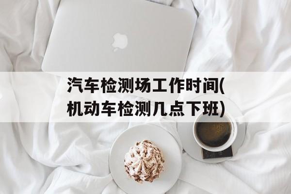 汽车检测场工作时间(机动车检测几点下班)-第1张图片-