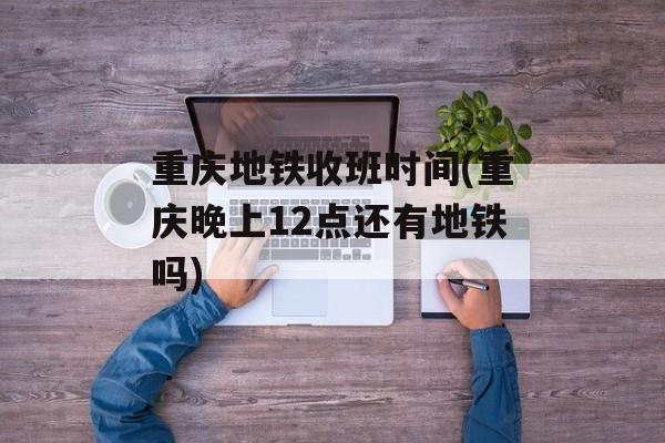 重庆地铁收班时间(重庆晚上12点还有地铁吗)-第1张图片-