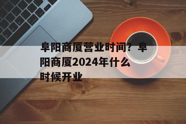 阜阳商厦营业时间？阜阳商厦2024年什么时候开业-第1张图片-