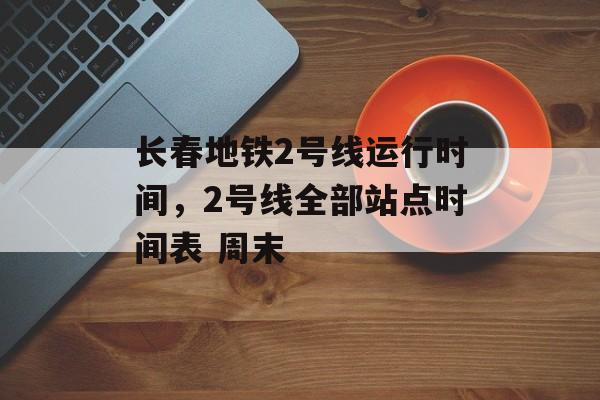 长春地铁2号线运行时间，2号线全部站点时间表 周末-第1张图片-