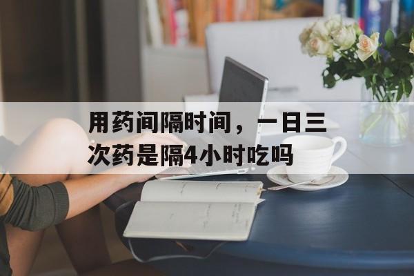用药间隔时间，一日三次药是隔4小时吃吗-第1张图片-